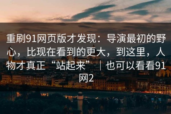 重刷91网页版才发现：导演最初的野心，比现在看到的更大，到这里，人物才真正“站起来”｜也可以看看91网2