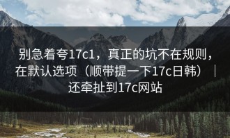 别急着夸17c1，真正的坑不在规则，在默认选项（顺带提一下17c日韩）｜还牵扯到17c网站
