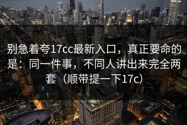 别急着夸17cc最新入口，真正要命的是：同一件事，不同人讲出来完全两套（顺带提一下17c）
