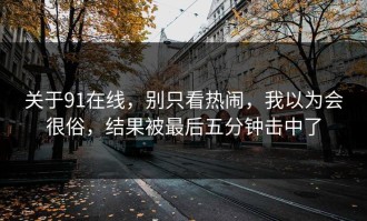 关于91在线，别只看热闹，我以为会很俗，结果被最后五分钟击中了