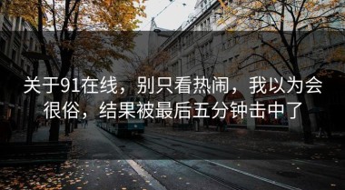 关于91在线，别只看热闹，我以为会很俗，结果被最后五分钟击中了
