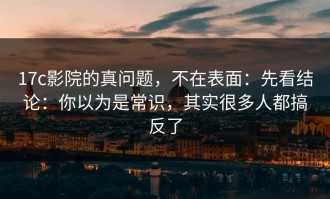 17c影院的真问题，不在表面：先看结论：你以为是常识，其实很多人都搞反了