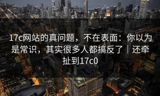 17c网站的真问题，不在表面：你以为是常识，其实很多人都搞反了｜还牵扯到17c0