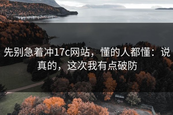 先别急着冲17c网站，懂的人都懂：说真的，这次我有点破防