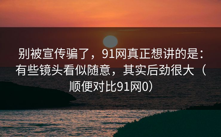 别被宣传骗了,91网真正想讲的是:有些镜头看似随意,其实后劲很大(顺便对比91网0) 别被宣传骗了,91网真正想讲的是:有些镜头看似随意,其实后劲很大(顺便对比91网0)