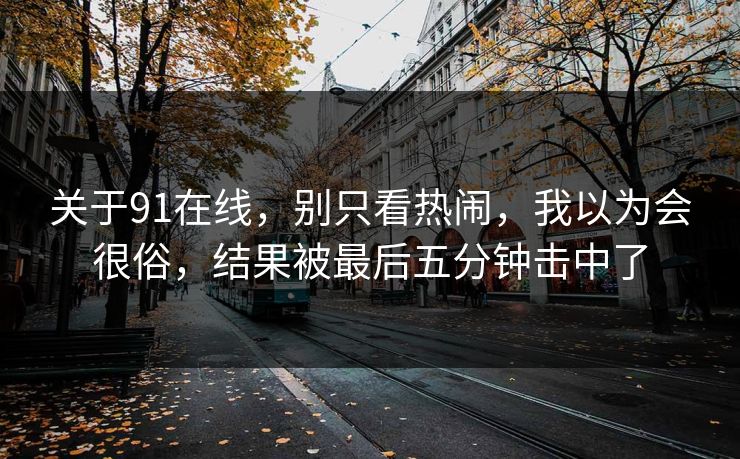 关于91在线,别只看热闹,我以为会很俗,结果被最后五分钟击中了 关于91在线,别只看热闹,我以为会很俗,结果被最后五分钟击中了