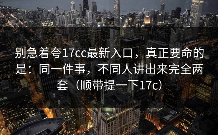 别急着夸17cc最新入口,真正要命的是:同一件事,不同人讲出来完全两套(顺带提一下17c) 别急着夸17cc最新入口,真正要命的是:同一件事,不同人讲出来完全两套(顺带提一下17c)