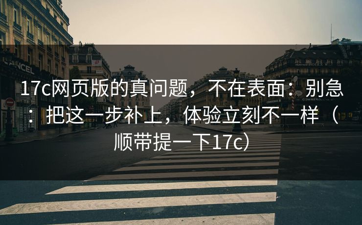 17c网页版的真问题,不在表面:别急:把这一步补上,体验立刻不一样(顺带提一下17c) 17c网页版的真问题,不在表面:别急:把这一步补上,体验立刻不一样(顺带提一下17c)