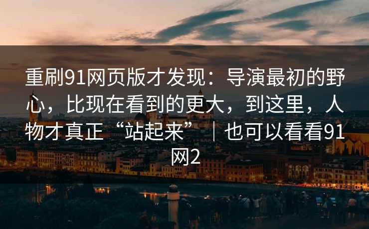 重刷91网页版才发现：导演最初的野心，比现在看到的更大，到这里，人物才真正“站起来”｜也可以看看91网2