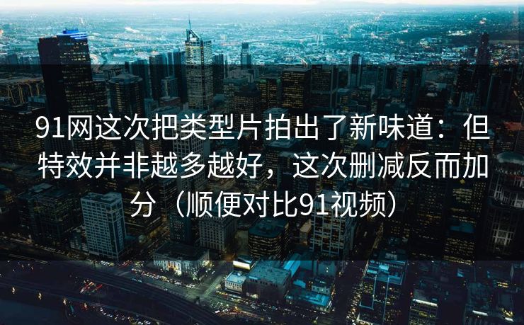 91网这次把类型片拍出了新味道:但特效并非越多越好,这次删减反而加分(顺便对比91视频) 91网这次把类型片拍出了新味道:但特效并非越多越好,这次删减反而加分(顺便对比91视频)