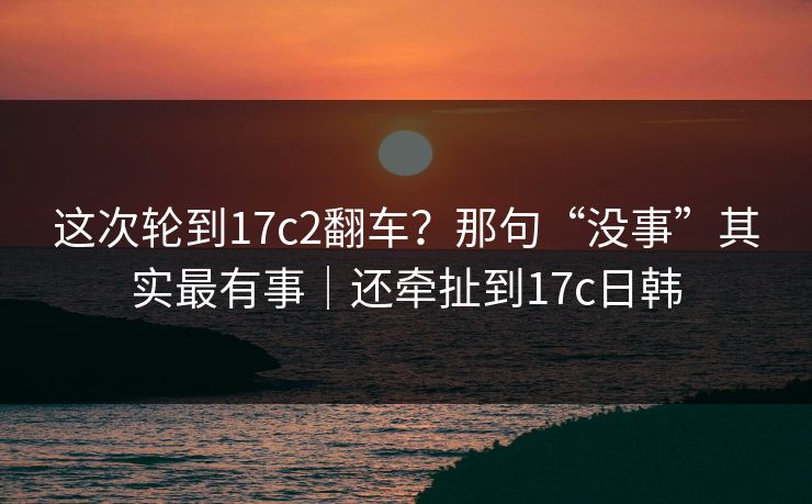 这次轮到17c2翻车?那句“没事”其实最有事|还牵扯到17c日韩 这次轮到17c2翻车?那句“没事”其实最有事|还牵扯到17c日韩