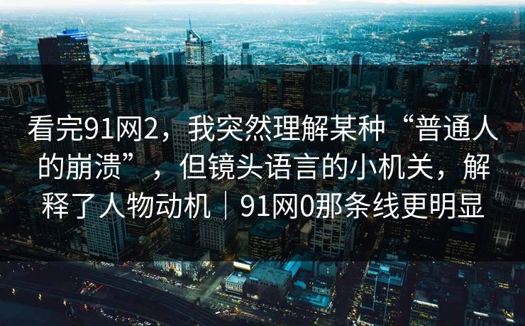 看完91网2,我突然理解某种“普通人的崩溃”,但镜头语言的小机关,解释了人物动机|91网0那条线更明显 看完91网2,我突然理解某种“普通人的崩溃”,但镜头语言的小机关,解释了人物动机|91网0那条线更明显